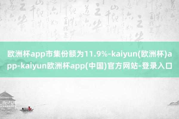 欧洲杯app市集份额为11.9%-kaiyun(欧洲杯)app-kaiyun欧洲杯app(中国)官方网站-登录入口