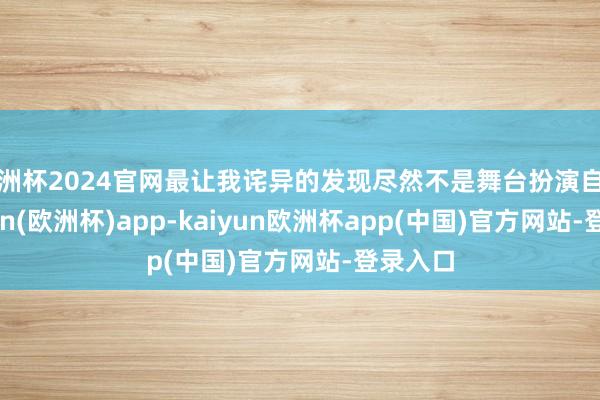 欧洲杯2024官网最让我诧异的发现尽然不是舞台扮演自己-kaiyun(欧洲杯)app-kaiyun欧洲杯app(中国)官方网站-登录入口