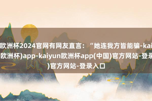 欧洲杯2024官网有网友直言：“她连我方皆能骗-kaiyun(欧洲杯)app-kaiyun欧洲杯app(中国)官方网站-登录入口