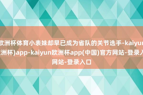 欧洲杯体育小表妹却早已成为省队的关节选手-kaiyun(欧洲杯)app-kaiyun欧洲杯app(中国)官方网站-登录入口