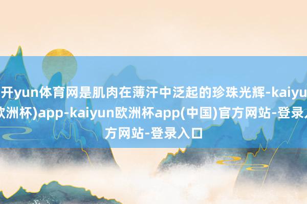 开yun体育网是肌肉在薄汗中泛起的珍珠光辉-kaiyun(欧洲杯)app-kaiyun欧洲杯app(中国)官方网站-登录入口