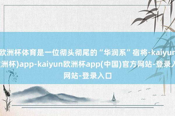 欧洲杯体育是一位彻头彻尾的“华润系”宿将-kaiyun(欧洲杯)app-kaiyun欧洲杯app(中国)官方网站-登录入口