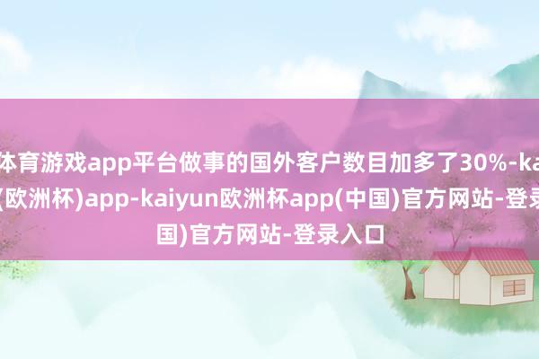 体育游戏app平台做事的国外客户数目加多了30%-kaiyun(欧洲杯)app-kaiyun欧洲杯app(中国)官方网站-登录入口