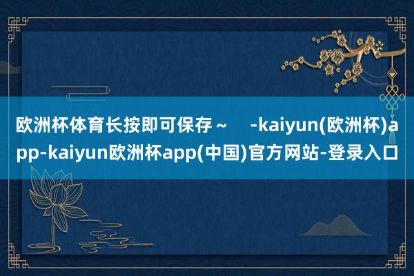欧洲杯体育长按即可保存～    -kaiyun(欧洲杯)app-kaiyun欧洲杯app(中国)官方网站-登录入口