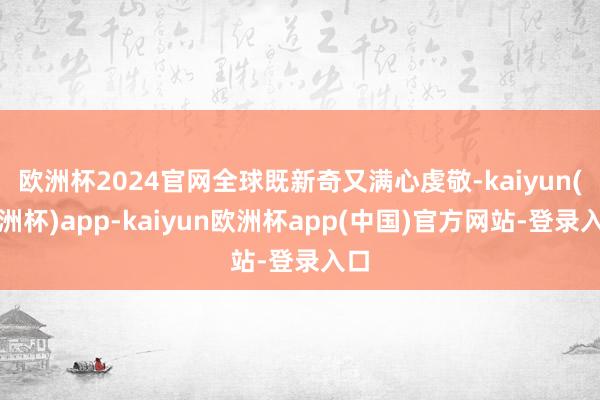 欧洲杯2024官网全球既新奇又满心虔敬-kaiyun(欧洲杯)app-kaiyun欧洲杯app(中国)官方网站-登录入口