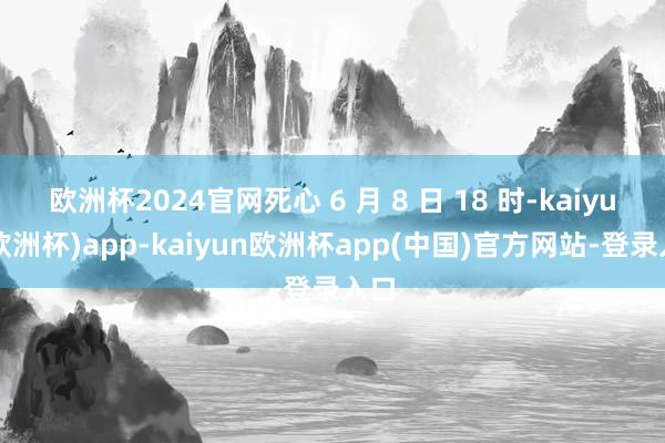 欧洲杯2024官网死心 6 月 8 日 18 时-kaiyun(欧洲杯)app-kaiyun欧洲杯app(中国)官方网站-登录入口