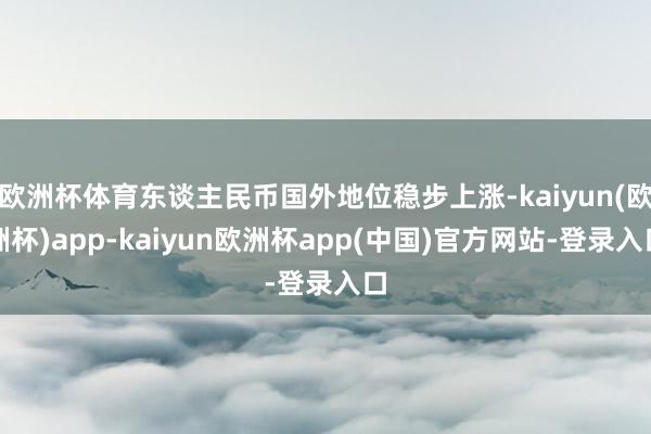欧洲杯体育东谈主民币国外地位稳步上涨-kaiyun(欧洲杯)app-kaiyun欧洲杯app(中国)官方网站-登录入口
