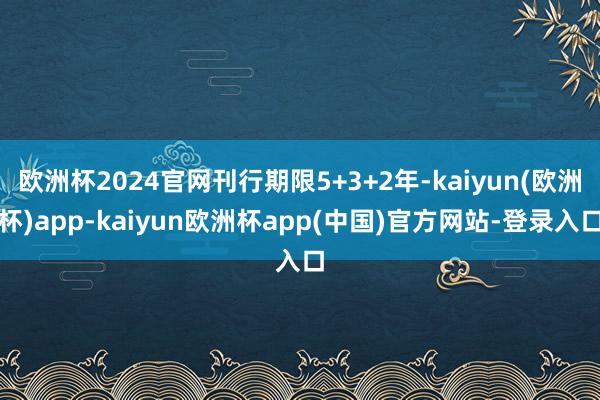 欧洲杯2024官网刊行期限5+3+2年-kaiyun(欧洲杯)app-kaiyun欧洲杯app(中国)官方网站-登录入口