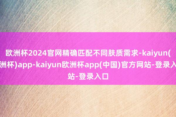 欧洲杯2024官网精确匹配不同肤质需求-kaiyun(欧洲杯)app-kaiyun欧洲杯app(中国)官方网站-登录入口