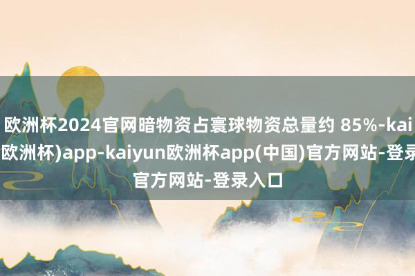 欧洲杯2024官网暗物资占寰球物资总量约 85%-kaiyun(欧洲杯)app-kaiyun欧洲杯app(中国)官方网站-登录入口