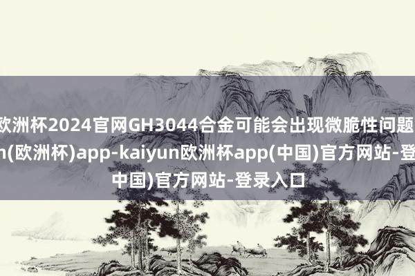 欧洲杯2024官网GH3044合金可能会出现微脆性问题-kaiyun(欧洲杯)app-kaiyun欧洲杯app(中国)官方网站-登录入口