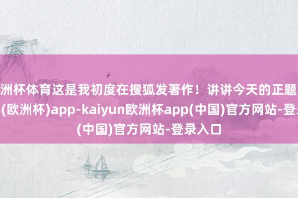 欧洲杯体育这是我初度在搜狐发著作!讲讲今天的正题-kaiyun(欧洲杯)app-kaiyun欧洲杯app(中国)官方网站-登录入口