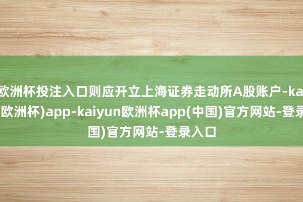 欧洲杯投注入口则应开立上海证券走动所A股账户-kaiyun(欧洲杯)app-kaiyun欧洲杯app(中国)官方网站-登录入口
