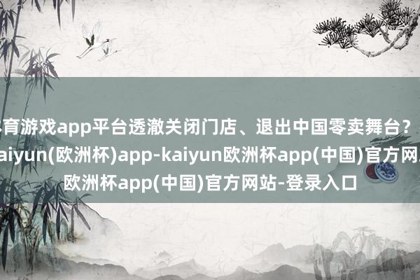 体育游戏app平台透澈关闭门店、退出中国零卖舞台？在光环背后-kaiyun(欧洲杯)app-kaiyun欧洲杯app(中国)官方网站-登录入口