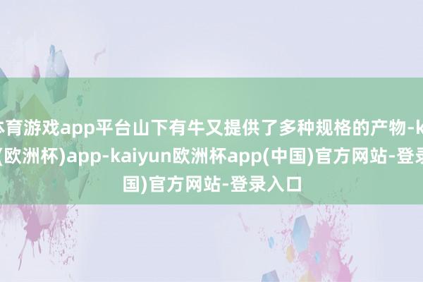 体育游戏app平台山下有牛又提供了多种规格的产物-kaiyun(欧洲杯)app-kaiyun欧洲杯app(中国)官方网站-登录入口