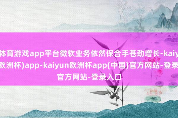体育游戏app平台微软业务依然保合手苍劲增长-kaiyun(欧洲杯)app-kaiyun欧洲杯app(中国)官方网站-登录入口