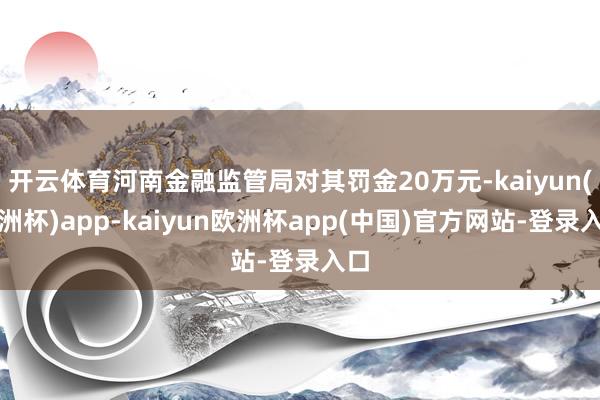 开云体育河南金融监管局对其罚金20万元-kaiyun(欧洲杯)app-kaiyun欧洲杯app(中国)官方网站-登录入口