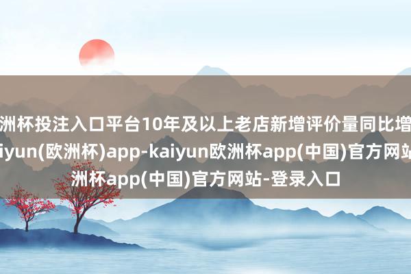 欧洲杯投注入口平台10年及以上老店新增评价量同比增长约五成-kaiyun(欧洲杯)app-kaiyun欧洲杯app(中国)官方网站-登录入口