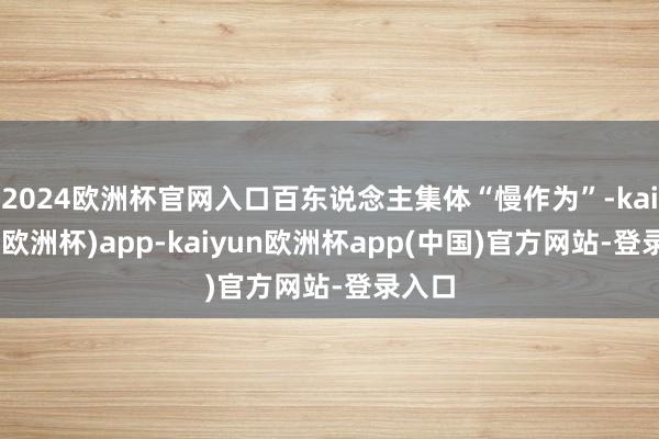 2024欧洲杯官网入口百东说念主集体“慢作为”-kaiyun(欧洲杯)app-kaiyun欧洲杯app(中国)官方网站-登录入口