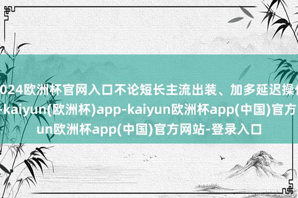 2024欧洲杯官网入口不论短长主流出装、加多延迟操作可能性的装备-kaiyun(欧洲杯)app-kaiyun欧洲杯app(中国)官方网站-登录入口