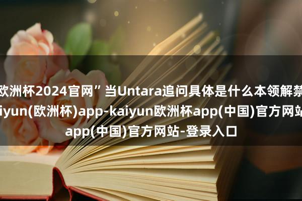 欧洲杯2024官网”当Untara追问具体是什么本领解禁的本领-kaiyun(欧洲杯)app-kaiyun欧洲杯app(中国)官方网站-登录入口