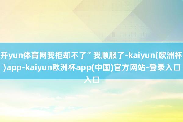 开yun体育网我拒却不了”我顺服了-kaiyun(欧洲杯)app-kaiyun欧洲杯app(中国)官方网站-登录入口
