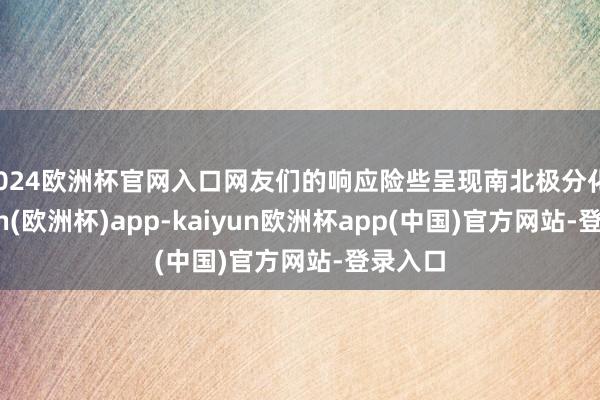 2024欧洲杯官网入口网友们的响应险些呈现南北极分化-kaiyun(欧洲杯)app-kaiyun欧洲杯app(中国)官方网站-登录入口