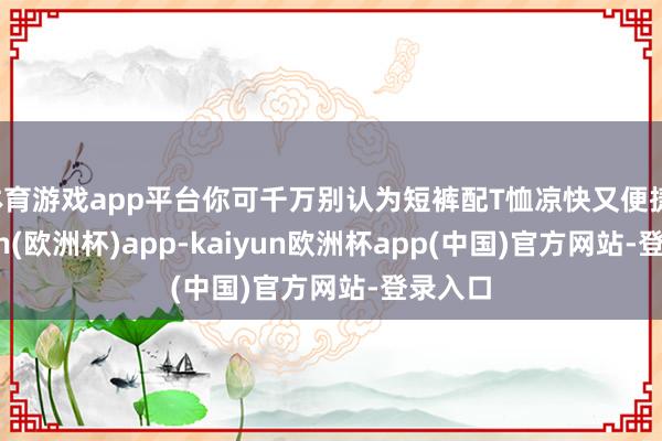 体育游戏app平台你可千万别认为短裤配T恤凉快又便捷-kaiyun(欧洲杯)app-kaiyun欧洲杯app(中国)官方网站-登录入口