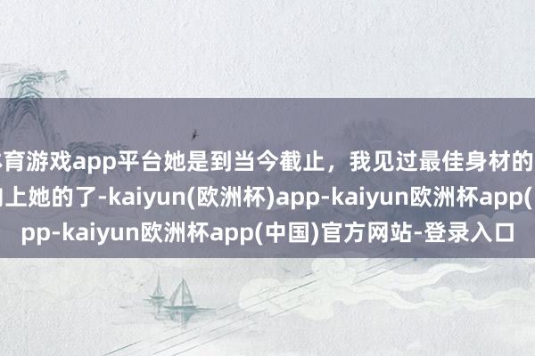体育游戏app平台她是到当今截止，我见过最佳身材的好意思女，再也莫得向上她的了-kaiyun(欧洲杯)app-kaiyun欧洲杯app(中国)官方网站-登录入口