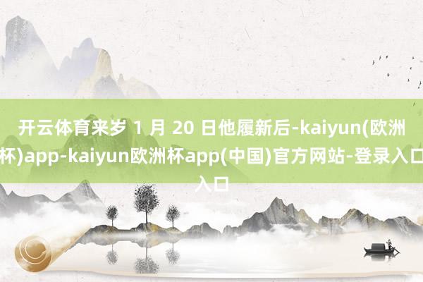 开云体育来岁 1 月 20 日他履新后-kaiyun(欧洲杯)app-kaiyun欧洲杯app(中国)官方网站-登录入口