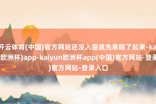 开云体育(中国)官方网站还没入座就先寒暄了起来-kaiyun(欧洲杯)app-kaiyun欧洲杯app(中国)官方网站-登录入口