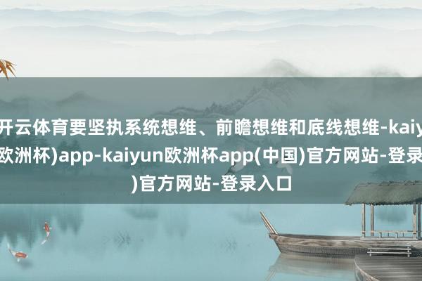 开云体育要坚执系统想维、前瞻想维和底线想维-kaiyun(欧洲杯)app-kaiyun欧洲杯app(中国)官方网站-登录入口