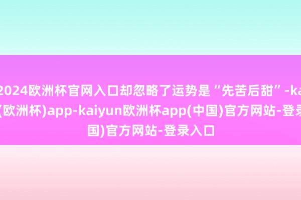 2024欧洲杯官网入口却忽略了运势是“先苦后甜”-kaiyun(欧洲杯)app-kaiyun欧洲杯app(中国)官方网站-登录入口