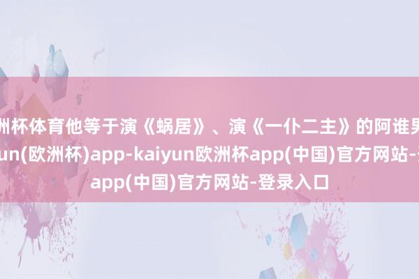 欧洲杯体育他等于演《蜗居》、演《一仆二主》的阿谁男主角-kaiyun(欧洲杯)app-kaiyun欧洲杯app(中国)官方网站-登录入口