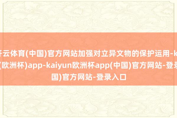 开云体育(中国)官方网站加强对立异文物的保护运用-kaiyun(欧洲杯)app-kaiyun欧洲杯app(中国)官方网站-登录入口