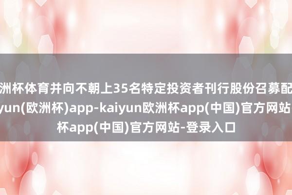 欧洲杯体育并向不朝上35名特定投资者刊行股份召募配套资金-kaiyun(欧洲杯)app-kaiyun欧洲杯app(中国)官方网站-登录入口