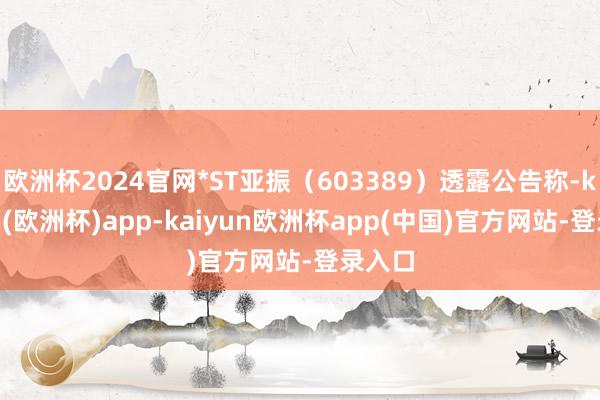 欧洲杯2024官网*ST亚振(603389)透露公告称-kaiyun(欧洲杯)app-kaiyun欧洲杯app(中国)官方网站-登录入口