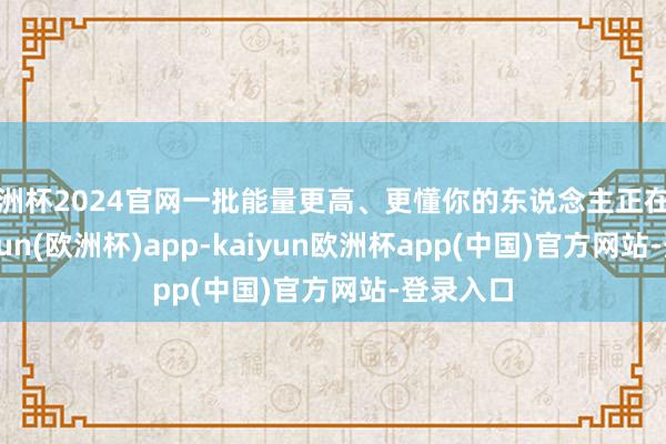 欧洲杯2024官网一批能量更高、更懂你的东说念主正在聚集-kaiyun(欧洲杯)app-kaiyun欧洲杯app(中国)官方网站-登录入口