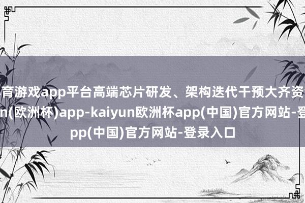 体育游戏app平台高端芯片研发、架构迭代干预大齐资金-kaiyun(欧洲杯)app-kaiyun欧洲杯app(中国)官方网站-登录入口