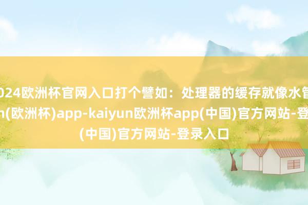 2024欧洲杯官网入口打个譬如:处理器的缓存就像水管-kaiyun(欧洲杯)app-kaiyun欧洲杯app(中国)官方网站-登录入口