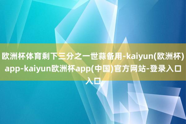 欧洲杯体育剩下三分之一世蒜备用-kaiyun(欧洲杯)app-kaiyun欧洲杯app(中国)官方网站-登录入口