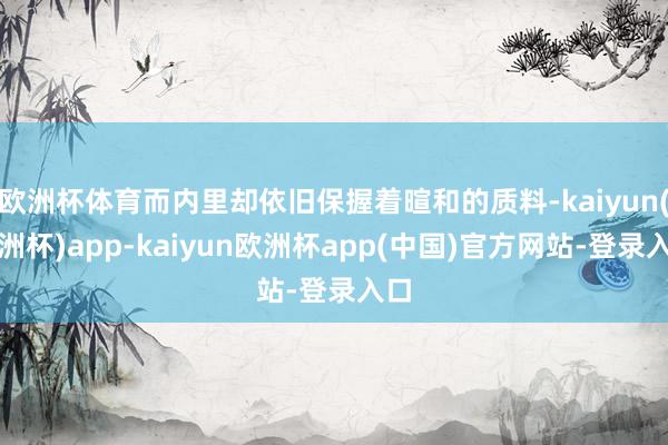欧洲杯体育而内里却依旧保握着暄和的质料-kaiyun(欧洲杯)app-kaiyun欧洲杯app(中国)官方网站-登录入口