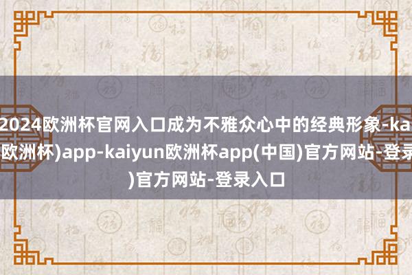2024欧洲杯官网入口成为不雅众心中的经典形象-kaiyun(欧洲杯)app-kaiyun欧洲杯app(中国)官方网站-登录入口