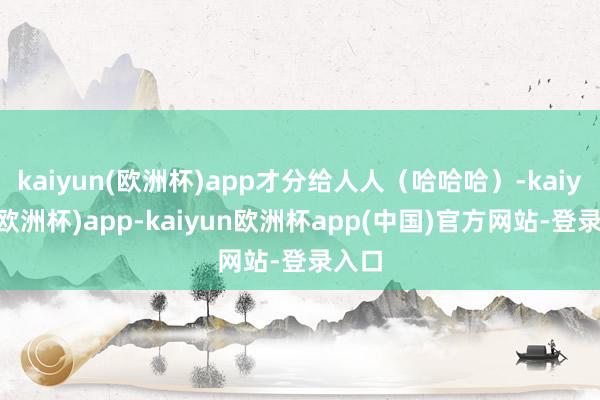 kaiyun(欧洲杯)app才分给人人（哈哈哈）-kaiyun(欧洲杯)app-kaiyun欧洲杯app(中国)官方网站-登录入口