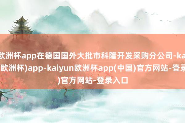 欧洲杯app在德国国外大批市科隆开发采购分公司-kaiyun(欧洲杯)app-kaiyun欧洲杯app(中国)官方网站-登录入口