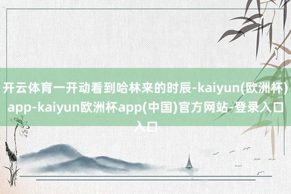 开云体育一开动看到哈林来的时辰-kaiyun(欧洲杯)app-kaiyun欧洲杯app(中国)官方网站-登录入口