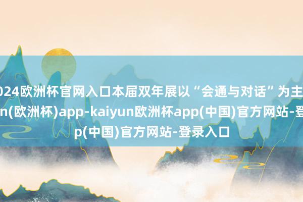 2024欧洲杯官网入口本届双年展以“会通与对话”为主题-kaiyun(欧洲杯)app-kaiyun欧洲杯app(中国)官方网站-登录入口