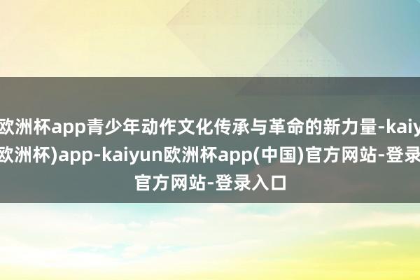 欧洲杯app青少年动作文化传承与革命的新力量-kaiyun(欧洲杯)app-kaiyun欧洲杯app(中国)官方网站-登录入口