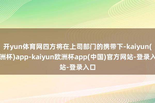 开yun体育网四方将在上司部门的携带下-kaiyun(欧洲杯)app-kaiyun欧洲杯app(中国)官方网站-登录入口