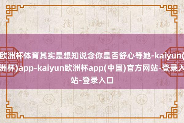 欧洲杯体育其实是想知说念你是否舒心等她-kaiyun(欧洲杯)app-kaiyun欧洲杯app(中国)官方网站-登录入口